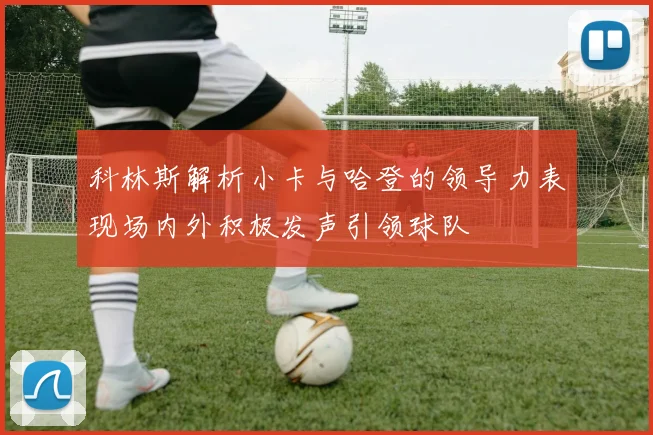 科林斯解析小卡与哈登的领导力表现场内外积极发声引领球队