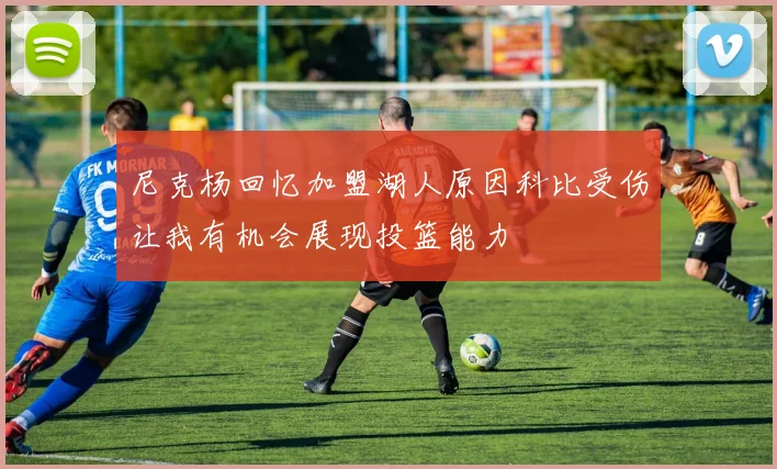 尼克杨回忆加盟湖人原因科比受伤让我有机会展现投篮能力