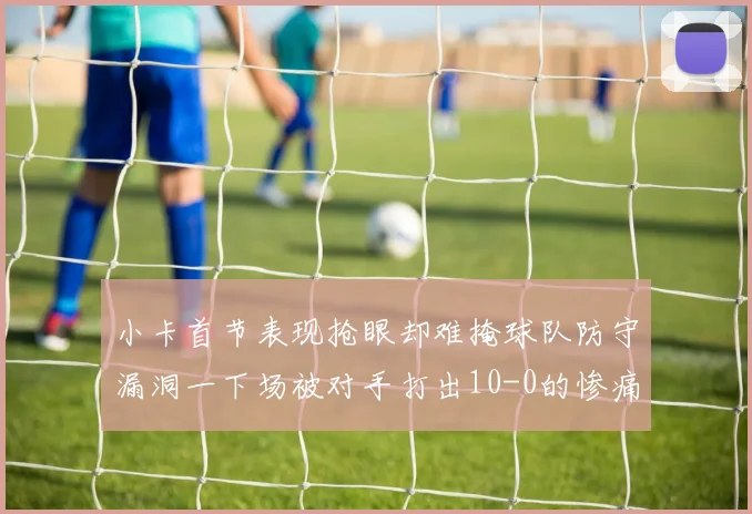 小卡首节表现抢眼却难掩球队防守漏洞一下场被对手打出10-0的惨痛局面
