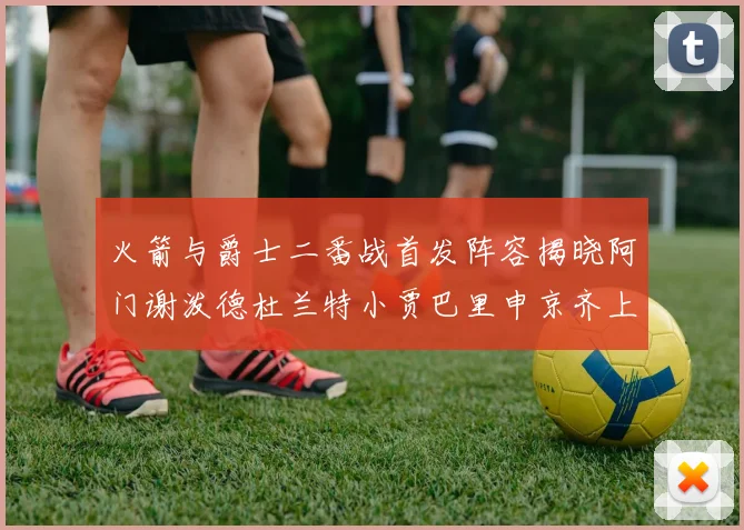 火箭与爵士二番战首发阵容揭晓阿门谢泼德杜兰特小贾巴里申京齐上阵