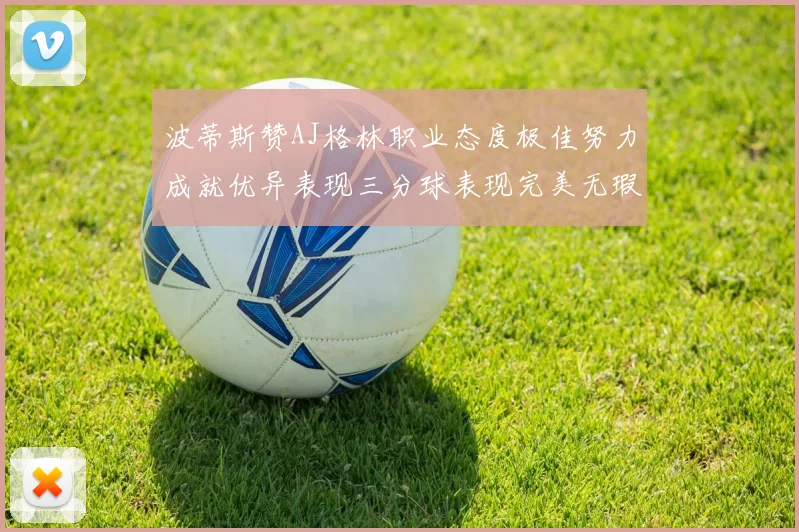 波蒂斯赞AJ格林职业态度极佳努力成就优异表现三分球表现完美无瑕