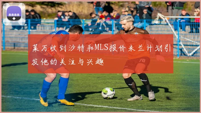 莱万收到沙特和MLS报价米兰计划引发他的关注与兴趣