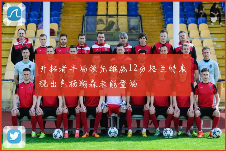 开拓者半场领先雄鹿12分格兰特表现出色杨瀚森未能登场