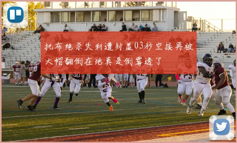 托布绝杀失利遭封盖03秒空接再被大帽翻倒在地真是倒霉透了