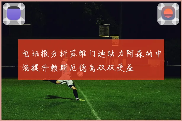 电讯报分析苏维门迪助力阿森纳中场提升赖斯厄德高双双受益
