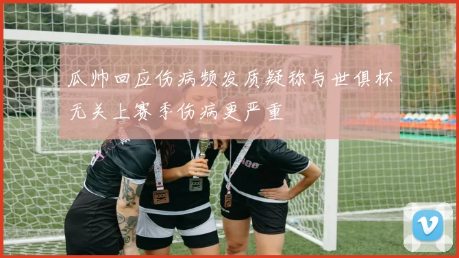 瓜帅回应伤病频发质疑称与世俱杯无关上赛季伤病更严重