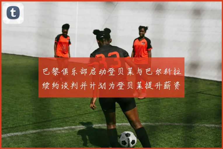 巴黎俱乐部启动登贝莱与巴尔科拉续约谈判并计划为登贝莱提升薪资待遇