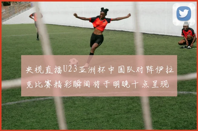 央视直播U23亚洲杯中国队对阵伊拉克比赛精彩瞬间将于明晚十点呈现