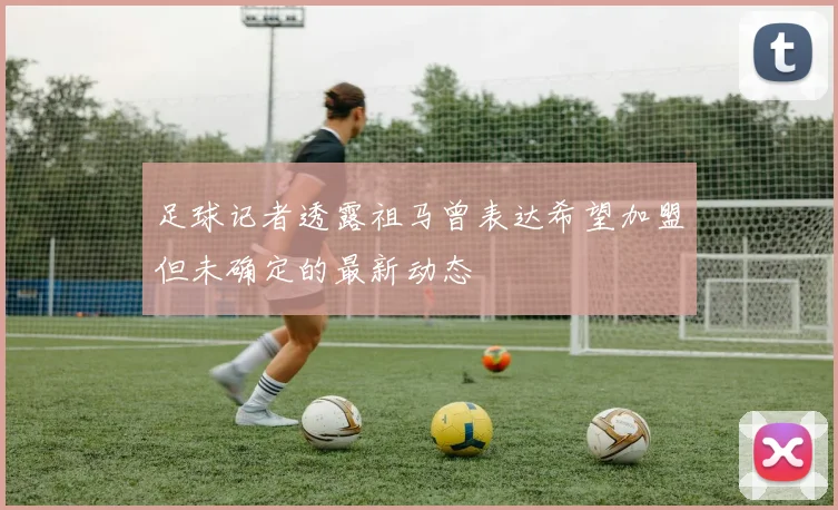 足球记者透露祖马曾表达希望加盟但未确定的最新动态