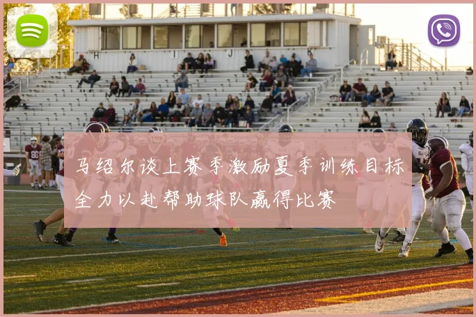 马绍尔谈上赛季激励夏季训练目标全力以赴帮助球队赢得比赛