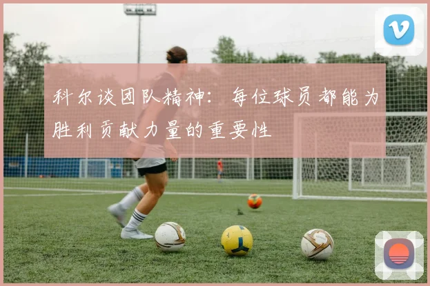 科尔谈团队精神：每位球员都能为胜利贡献力量的重要性