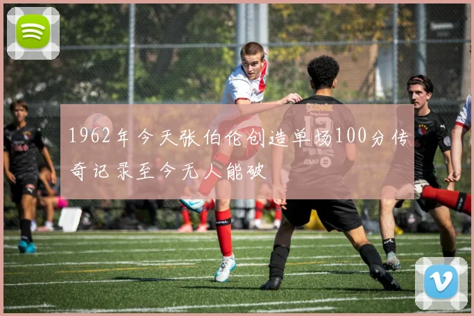 1962年今天张伯伦创造单场100分传奇记录至今无人能破