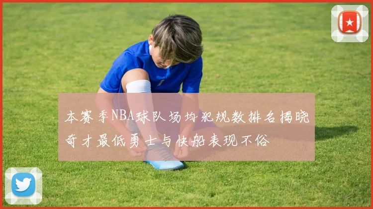 本赛季NBA球队场均犯规数排名揭晓奇才最低勇士与快船表现不俗