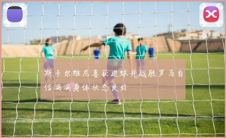 斯卡尔维尼喜获进球并战胜罗马自信满满身体状态良好