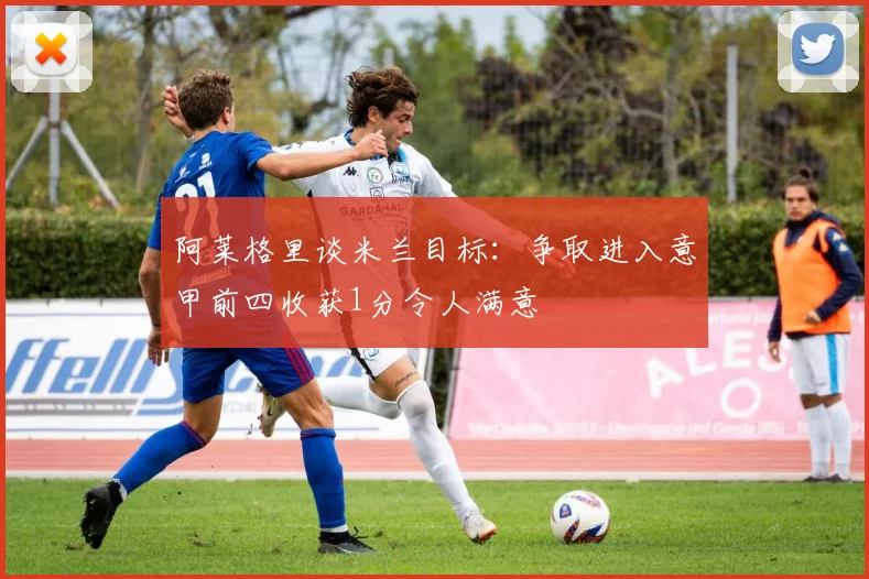阿莱格里谈米兰目标：争取进入意甲前四收获1分令人满意