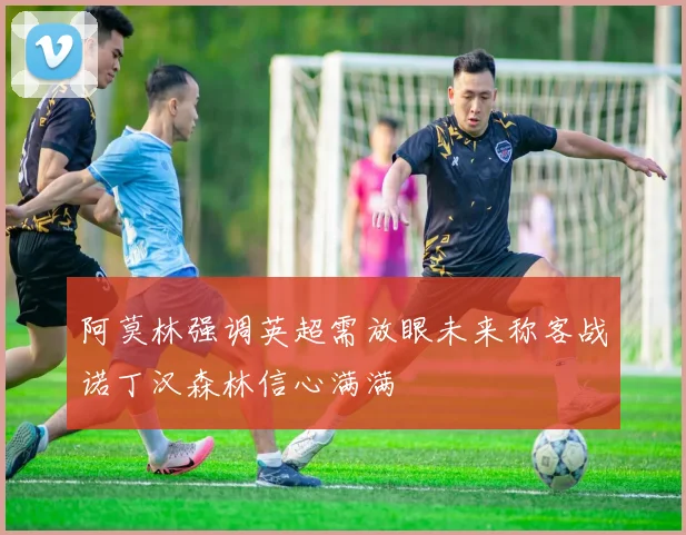 阿莫林强调英超需放眼未来称客战诺丁汉森林信心满满