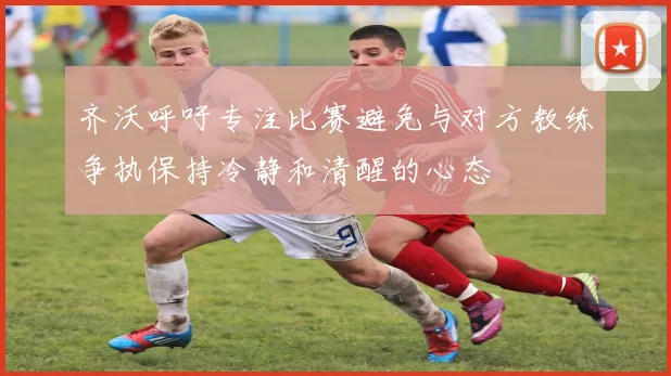 齐沃呼吁专注比赛避免与对方教练争执保持冷静和清醒的心态