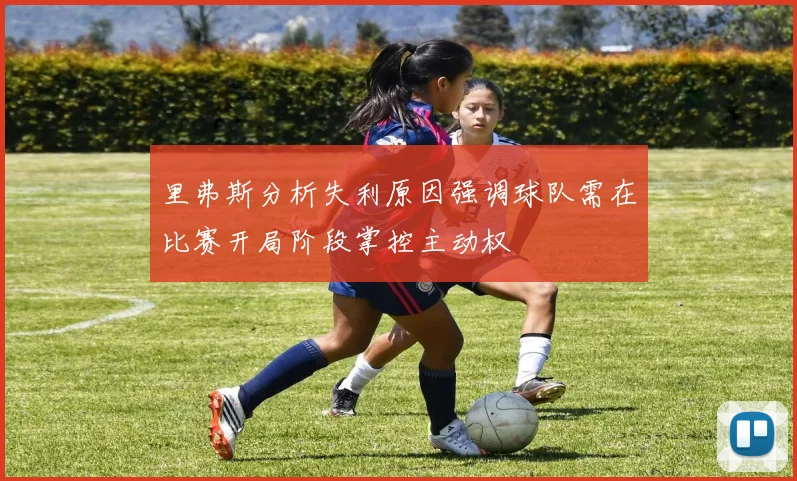 里弗斯分析失利原因强调球队需在比赛开局阶段掌控主动权