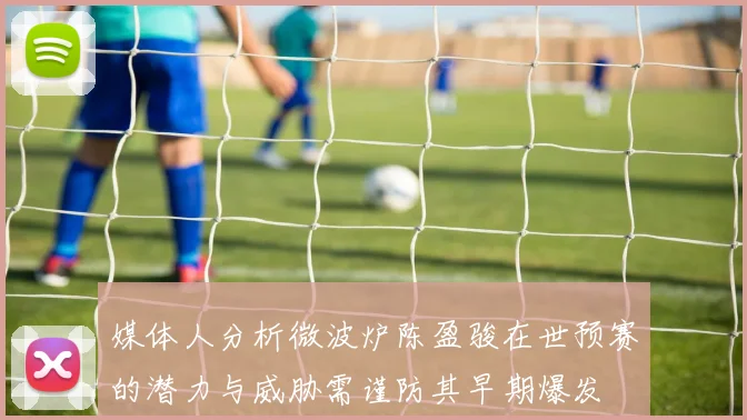 媒体人分析微波炉陈盈骏在世预赛的潜力与威胁需谨防其早期爆发