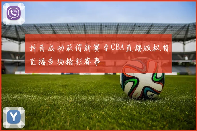抖音成功获得新赛季CBA直播版权将直播多场精彩赛事