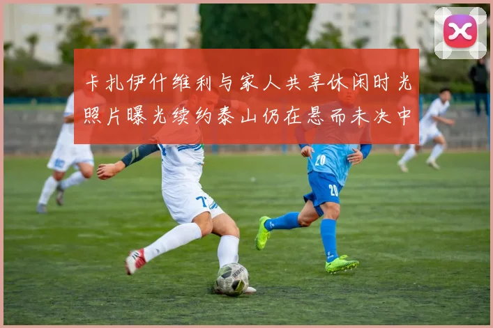 卡扎伊什维利与家人共享休闲时光照片曝光续约泰山仍在悬而未决中