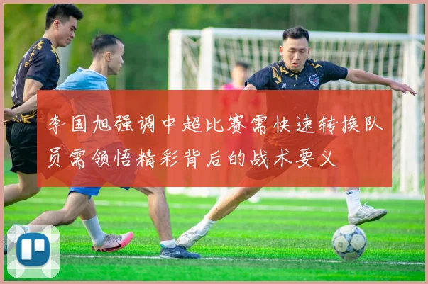 李国旭强调中超比赛需快速转换队员需领悟精彩背后的战术要义