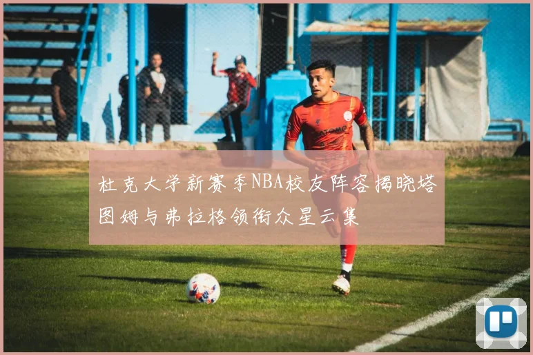 杜克大学新赛季NBA校友阵容揭晓塔图姆与弗拉格领衔众星云集