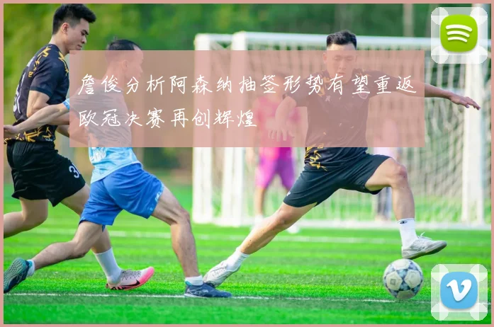 詹俊分析阿森纳抽签形势有望重返欧冠决赛再创辉煌