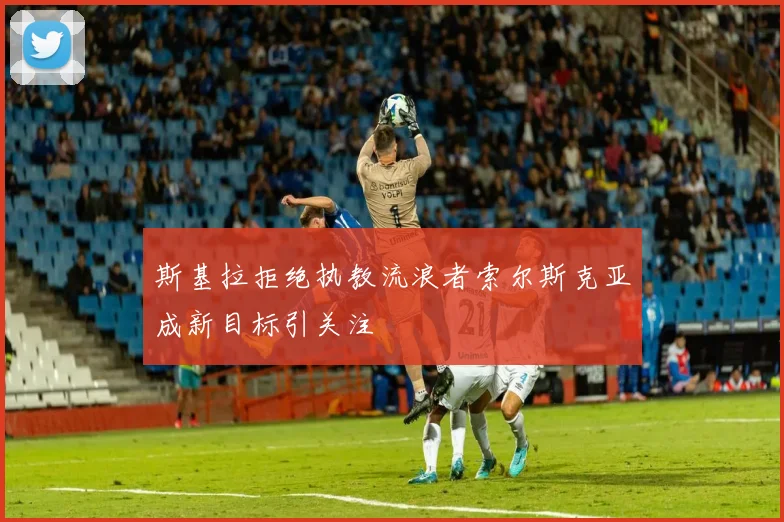 斯基拉拒绝执教流浪者索尔斯克亚成新目标引关注