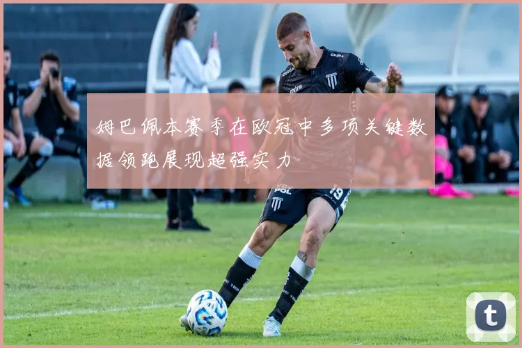 姆巴佩本赛季在欧冠中多项关键数据领跑展现超强实力