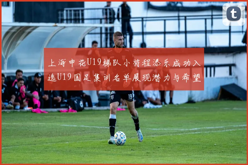上海申花U19梯队小将程添乐成功入选U19国足集训名单展现潜力与希望